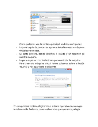 Como podemos ver, la ventana principal se divide en 3 partes:
 La parte izquierda, donde nos aparecerán todas nuestras máquinas
virtuales ya creadas.
 La parte derecha, donde veremos el estado y un resumen de
nuestra máquina.
 La parte superior, con los botones para controlar la máquina.
Para crear una máquina virtual nueva pulsamos sobre el botón
“Nueva” y nos aparecerá el asistente.
En esta primera ventana elegiremos el sistema operativo que vamos a
instalar en ella. Podemos ponerle el nombre que queramos y elegir
 