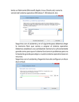 tanto un fabricante (Microsoft, Apple, Linux, Oracle, etc) como la
versión del sistema operativo (Windows 7, Windows 8, etc).
Seguimos con el asistente y en el siguiente paso debemos elegir
la memoria Ram que vamos a asignar al sistema operativo.
Debemos establecer una cantidadde memoria lo suficientemente
grande como para que el sistema funcione sin problemas pero no
lo bastante grande para dejar a nuestro sistema operativo base sin
recursos.
Seguimos con el asistente y llegará la hora de configurar un disco
duro virtual.
 