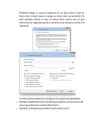 Podemos elegir si crear la máquina sin un disco duro, crear un
disco duro virtual nuevo o cargar un disco duro ya existente. En
este ejemplo vamos a crear un disco duro nuevo, por lo que
marcamos la segunda opción y veremos una ventana similar a la
siguiente.
En esta ventana debemos configurarlos siguientes apartados:
 Nombre: establecemos el nombre que daremos al disco duro de
cara a guardarse en nuestro disco físico.
 Tamaño: el tamaño que tendrá nuestro disco duro.
 