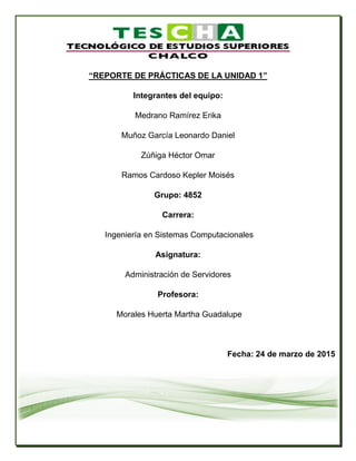 “REPORTE DE PRÁCTICAS DE LA UNIDAD 1”
Integrantes del equipo:
Medrano Ramírez Erika
Muñoz García Leonardo Daniel
Zúñiga Héctor Omar
Ramos Cardoso Kepler Moisés
Grupo: 4852
Carrera:
Ingeniería en Sistemas Computacionales
Asignatura:
Administración de Servidores
Profesora:
Morales Huerta Martha Guadalupe
Fecha: 24 de marzo de 2015
 