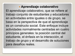  Aprendizaje colaborativo
El aprendizaje colaborativo, que se refiere al
trabajo conjunto de estudiantes y educadores
en actividades entre iguales o de grupo, se
basa en la perspectiva de que el aprendizaje
es un constructo social. Este enfoque incluye
actividades normalmente centradas en cuatro
principios generales: la posición central del
estudiante, el énfasis en la interacción, el
trabajo de grupo y el desarrollo de soluciones
para desafíos reales.
 