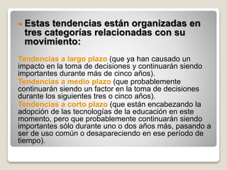  Estas tendencias están organizadas en
tres categorías relacionadas con su
movimiento:
Tendencias a largo plazo (que ya han causado un
impacto en la toma de decisiones y continuarán siendo
importantes durante más de cinco años).
Tendencias a medio plazo (que probablemente
continuarán siendo un factor en la toma de decisiones
durante los siguientes tres o cinco años).
Tendencias a corto plazo (que están encabezando la
adopción de las tecnologías de la educación en este
momento, pero que probablemente continuarán siendo
importantes sólo durante uno o dos años más, pasando a
ser de uso común o desapareciendo en ese período de
tiempo).
 