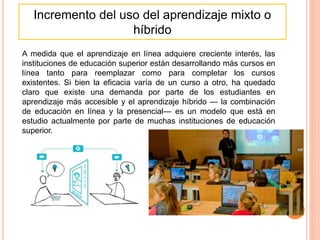 Incremento del uso del aprendizaje mixto o
híbrido
A medida que el aprendizaje en línea adquiere creciente interés, las
instituciones de educación superior están desarrollando más cursos en
línea tanto para reemplazar como para completar los cursos
existentes. Si bien la eficacia varía de un curso a otro, ha quedado
claro que existe una demanda por parte de los estudiantes en
aprendizaje más accesible y el aprendizaje híbrido — la combinación
de educación en línea y la presencial— es un modelo que está en
estudio actualmente por parte de muchas instituciones de educación
superior.
 