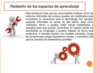Rediseño de los espacios de aprendizaje
Esta tendencia hace que las universidades analicen cómo los
entornos informales del campus pueden ser modificados para
convertirse en escenarios para el aprendizaje. Por ejemplo,
espacios informales en zonas de alto tráfico, tales como
vestíbulos, atrios, y pasillos están siendo rediseñados a
propósito para que puedan convertirse en lugares donde los
estudiantes se congregan y pueden trabajar de forma más
productiva. A menudo cuentan con muebles cómodos, tomas
de corriente para cargar dispositivos móviles, y monitores LCD
para la conexión de ordenadores portátiles.
 