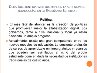 DESAFÍOS SIGNIFICATIVOS QUE IMPIDEN LA ADOPCIÓN DE
TECNOLOGÍAS EN LA ENSEÑANZA SUPERIOR
Política.
 El más fácil de afrontar es la creación de políticas
que promuevan mejor la alfabetización digital. Los
gobiernos, tanto a nivel nacional y local ya están
haciendo un amplio progreso.
 Actualmente, existe una gran competencia entre los
nuevos modelos de educación. La creciente profusión
de cursos de aprendizaje en línea gratuitos y recursos
que pueden ser asimilados al ritmo del propio
estudiante pone en duda la necesidad de instituciones
tradicionales de cuatro años.
 