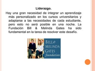 Liderazgo.
Hay una gran necesidad de integrar un aprendizaje
más personalizado en los cursos universitarios y
adaptarse a las necesidades de cada estudiante,
pero esto no será posible en una noche. La
Fundación Bill & Melinda Gates ha sido
fundamental en la tarea de resolver este desafío.
 