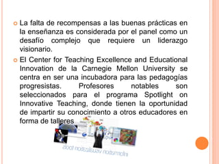  La falta de recompensas a las buenas prácticas en
la enseñanza es considerada por el panel como un
desafío complejo que requiere un liderazgo
visionario.
 El Center for Teaching Excellence and Educational
Innovation de la Carnegie Mellon University se
centra en ser una incubadora para las pedagogías
progresistas. Profesores notables son
seleccionados para el programa Spotlight on
Innovative Teaching, donde tienen la oportunidad
de impartir su conocimiento a otros educadores en
forma de talleres
 