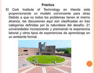 Práctica
El Cork Institute of Technology en Irlanda está
proporcionando un modelo convincente para otras
Debido a que no todos los problemas tienen el mismo
alcance, las discusiones aquí son clasificadas en tres
categorías definidas por la naturaleza del desafío. 21
universidades incorporando y premiando la experiencia
laboral y otros tipos de experiencias de aprendizaje en
un ambiente formal.
 