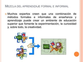 MEZCLA DEL APRENDIZAJE FORMAL E INFORMAL
 Muchos expertos creen que una combinación de
métodos formales e informales de enseñanza y
aprendizaje puede crear un ambiente de educación
superior que fomente la experimentación, la curiosidad
y, sobre todo, la creatividad.
 