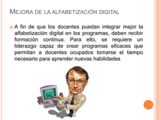 MEJORA DE LA ALFABETIZACIÓN DIGITAL
 A fin de que los docentes puedan integrar mejor la
alfabetización digital en los programas, deben recibir
formación continua. Para ello, se requiere un
liderazgo capaz de crear programas eficaces que
permitan a docentes ocupados tomarse el tiempo
necesario para aprender nuevas habilidades
 
