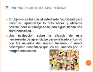 PERSONALIZACIÓN DEL APRENDIZAJE
 El objetivo es brindar al estudiante flexibilidad para
hacer su aprendizaje lo más eficaz y eficiente
posible, pero el tutelaje adecuado sigue siendo una
clara necesidad.
 Una evaluación sobre la eficacia de esta
herramienta de aprendizaje personalizado encontró
que los usuarios del servicio tuvieron un mejor
desempeño académico que los no usuarios por un
margen destacable.
 