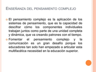 ENSEÑANZA DEL PENSAMIENTO COMPLEJO
 El pensamiento complejo es la aplicación de los
sistemas de pensamiento, que es la capacidad de
descifrar cómo los componentes individuales
trabajan juntos como parte de una unidad completa
y dinámica, que va creando patrones con el tiempo.
 Fomentar el pensamiento complejo y la
comunicación es un gran desafío porque los
educadores tan solo han empezado a articular esta
multifacética necesidad en la educación superior.
 