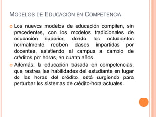 MODELOS DE EDUCACIÓN EN COMPETENCIA
 Los nuevos modelos de educación compiten, sin
precedentes, con los modelos tradicionales de
educación superior, donde los estudiantes
normalmente reciben clases impartidas por
docentes, asistiendo al campus a cambio de
créditos por horas, en cuatro años.
 Además, la educación basada en competencias,
que rastrea las habilidades del estudiante en lugar
de las horas del crédito, está surgiendo para
perturbar los sistemas de crédito-hora actuales.
 