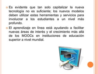  Es evidente que tan solo capitalizar la nueva
tecnología no es suficiente; los nuevos modelos
deben utilizar estas herramientas y servicios para
involucrar a los estudiantes a un nivel más
profundo.
 El aprendizaje en línea está ayudando a facilitar
nuevas áreas de interés y el crecimiento más allá
de los MOOCs en instituciones de educación
superior a nivel mundial.
 