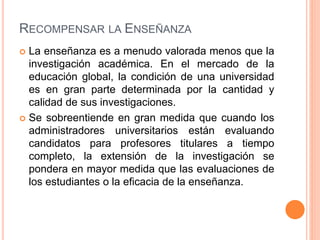 RECOMPENSAR LA ENSEÑANZA
 La enseñanza es a menudo valorada menos que la
investigación académica. En el mercado de la
educación global, la condición de una universidad
es en gran parte determinada por la cantidad y
calidad de sus investigaciones.
 Se sobreentiende en gran medida que cuando los
administradores universitarios están evaluando
candidatos para profesores titulares a tiempo
completo, la extensión de la investigación se
pondera en mayor medida que las evaluaciones de
los estudiantes o la eficacia de la enseñanza.
 
