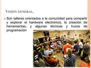 VISIÓN GENERAL.
 Son talleres orientados a la comunidad para compartir
y explorar el hardware electrónico, la creación de
herramientas, y algunas técnicas y trucos de
programación
 