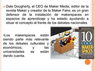  Dale Dougherty, el CEO de Maker Media, editor de la
revista Maker y creador de la Maker Faire, es un gran
defensor de la instalación de makerspaces en
espacios de aprendizaje y ha estado ayudando a
situar el concepto al frente de los debates nacionales.
•Los makerspaces están
siendo parte más relevante
de los debates culturales y
económicos, y las
universidades se están
dando cuenta.
 