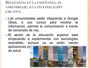 RELEVANCIA EN LA ENSEÑANZA, EL
APRENDIZAJE, O LA INVESTIGACIÓN
CREATIVA
 Las universidades están integrando a Google
Glass, a sus cursos para mostrar la
información, permite la comunicación a través
de comandos de voz.
 El sector de la educación superior está
empezando a experimentar con tecnologías
wearables, aunque ya se están viendo
aplicaciones potenciales para usos deportivos y
de salud
 