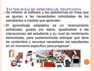 TECNOLOGÍAS DE APRENDIZAJE ADAPTATIVO
 Se refieren al software y las plataformas en línea que
se ajustan a las necesidades individuales de los
estudiantes a medida que aprenden.
 El aprendizaje adaptativo es un “acercamiento
sofisticado, guiado por datos, ajustándose a las
interacciones del estudiante y su nivel de rendimiento
demostrado, para posteriormente anticipar qué tipos
de contenidos y recursos necesitarán los estudiantes
en un momento específico para progresar”.
 