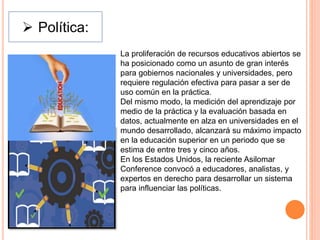  Política:
La proliferación de recursos educativos abiertos se
ha posicionado como un asunto de gran interés
para gobiernos nacionales y universidades, pero
requiere regulación efectiva para pasar a ser de
uso común en la práctica.
Del mismo modo, la medición del aprendizaje por
medio de la práctica y la evaluación basada en
datos, actualmente en alza en universidades en el
mundo desarrollado, alcanzará su máximo impacto
en la educación superior en un periodo que se
estima de entre tres y cinco años.
En los Estados Unidos, la reciente Asilomar
Conference convocó a educadores, analistas, y
expertos en derecho para desarrollar un sistema
para influenciar las políticas.
 