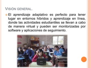 VISIÓN GENERAL.
 El aprendizaje adaptativo es perfecto para tener
lugar en entornos híbridos y aprendizaje en línea,
donde las actividades estudiantiles se llevan a cabo
de manera virtual y pueden ser monitorizadas por
software y aplicaciones de seguimiento.
 