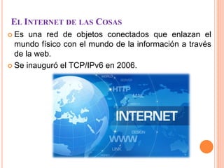 EL INTERNET DE LAS COSAS
 Es una red de objetos conectados que enlazan el
mundo físico con el mundo de la información a través
de la web.
 Se inauguró el TCP/IPv6 en 2006.
 