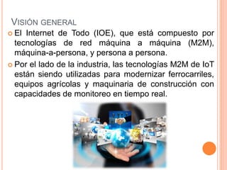 VISIÓN GENERAL
 El Internet de Todo (IOE), que está compuesto por
tecnologías de red máquina a máquina (M2M),
máquina-a-persona, y persona a persona.
 Por el lado de la industria, las tecnologías M2M de IoT
están siendo utilizadas para modernizar ferrocarriles,
equipos agrícolas y maquinaria de construcción con
capacidades de monitoreo en tiempo real.
 