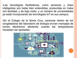 •Las tecnologías facilitadoras, como sensores y chips
inteligentes son todas bien entendidas, producidas en masa
con facilidad, y de bajo costo, y un número de universidades
ya están incorporando las tecnologías IoT en sus campus.
•En el Colegio de la Santa Cruz, sensores dentro de los
congeladores del laboratorio de biología envían mensajes de
correo electrónico alertando cuando las temperaturas
necesitan ser ajustadas.
 