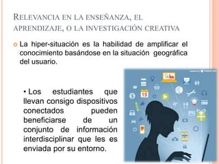 RELEVANCIA EN LA ENSEÑANZA, EL
APRENDIZAJE, O LA INVESTIGACIÓN CREATIVA
 La hiper-situación es la habilidad de amplificar el
conocimiento basándose en la situación geográfica
del usuario.
• Los estudiantes que
llevan consigo dispositivos
conectados pueden
beneficiarse de un
conjunto de información
interdisciplinar que les es
enviada por su entorno.
 