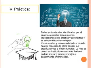  Práctica:
Todas las tendencias identificadas por el
panel de expertos tienen muchas
implicaciones en la práctica y aprendizaje y
es sencillo encontrar ejemplos.
Universidades y escuelas de todo el mundo
han ido repensando cómo agilizar sus
organizaciones e infraestructuras. La idea es
que si las instituciones son más flexibles,
podrán apoyar y promover mejor el
pensamiento emprendedor.
 