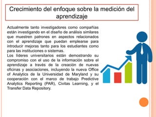 Crecimiento del enfoque sobre la medición del
aprendizaje
Actualmente tanto investigadores como compañías
están investigando en el diseño de análisis similares
que muestren patrones en aspectos relacionados
con el aprendizaje que puedan emplearse para
introducir mejoras tanto para los estudiantes como
para las instituciones o sistemas.
Los líderes universitarios están demostrando su
compromiso con el uso de la información sobre el
aprendizaje a través de la creación de nuevas
oficinas y asociaciones, incluyendo la nueva Office
of Analytics de la Universidad de Maryland y su
cooperación con el marco de trabajo Predictive
Analytics Reporting (PAR), Civitas Learning, y el
Transfer Data Repository.
 