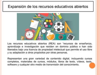 Expansión de los recursos educativos abiertos
Los recursos educativos abiertos (REA) son “recursos de enseñanza,
aprendizaje e investigación que residen en dominio público o han sido
liberados bajo una licencia de propiedad intelectual que permite el uso libre
y su adaptación a otros propósitos por otras personas.
Representan una gran variedad de contenido digital, incluyendo cursos
completos, materiales de cursos, módulos, libros de texto, vídeos, tests,
software y cualquier otro medio de transmisión del conocimiento.
 