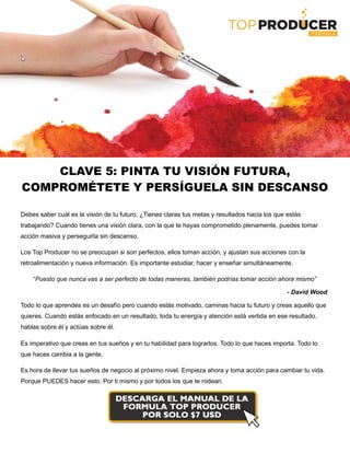 CLAVE 5: PINTA TU VISIÓN FUTURA,
COMPROMÉTETE Y PERSÍGUELA SIN DESCANSO
Debes saber cuál es la visión de tu futuro. ¿Tienes claras tus metas y resultados hacia los que estás
trabajando? Cuando tienes una visión clara, con la que te hayas comprometido plenamente, puedes tomar
acción masiva y perseguirla sin descanso.
Los Top Producer no se preocupan si son perfectos, ellos toman acción, y ajustan sus acciones con la
retroalimentación y nueva información. Es importante estudiar, hacer y enseñar simultáneamente.
“Puesto que nunca vas a ser perfecto de todas maneras, también podrías tomar acción ahora mismo”
- David Wood
Todo lo que aprendes es un desafío pero cuando estás motivado, caminas hacia tu futuro y creas aquello que
quieres. Cuando estás enfocado en un resultado, toda tu energía y atención está vertida en ese resultado,
hablas sobre él y actúas sobre él.
Es imperativo que creas en tus sueños y en tu habilidad para lograrlos. Todo lo que haces importa. Todo lo
que haces cambia a la gente.
Es hora de llevar tus sueños de negocio al próximo nivel. Empieza ahora y toma acción para cambiar tu vida.
Porque PUEDES hacer esto. Por ti mismo y por todos los que te rodean.
 
