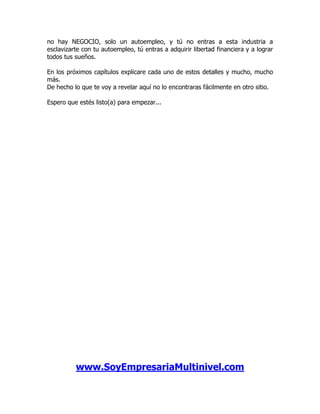 no hay NEGOCIO, solo un autoempleo, y tú no entras a esta industria a
esclavizarte con tu autoempleo, tú entras a adquirir libertad financiera y a lograr
todos tus sueños.

En los próximos capítulos explicare cada uno de estos detalles y mucho, mucho
más.
De hecho lo que te voy a revelar aquí no lo encontraras fácilmente en otro sitio.

Espero que estés listo(a) para empezar...




          www.SoyEmpresariaMultinivel.com
 