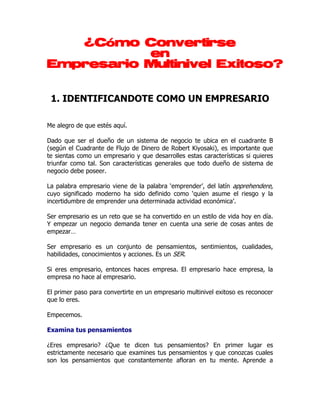 ¿Cómo Convertirse
           en
Empresario Multinivel Exitoso?


 1. IDENTIFICANDOTE COMO UN EMPRESARIO

Me alegro de que estés aquí.

Dado que ser el dueño de un sistema de negocio te ubica en el cuadrante B
(según el Cuadrante de Flujo de Dinero de Robert Kiyosaki), es importante que
te sientas como un empresario y que desarrolles estas características si quieres
triunfar como tal. Son características generales que todo dueño de sistema de
negocio debe poseer.

La palabra empresario viene de la palabra ‘emprender’, del latín apprehendere,
cuyo significado moderno ha sido definido como ‘quien asume el riesgo y la
incertidumbre de emprender una determinada actividad económica’.

Ser empresario es un reto que se ha convertido en un estilo de vida hoy en día.
Y empezar un negocio demanda tener en cuenta una serie de cosas antes de
empezar…

Ser empresario es un conjunto de pensamientos, sentimientos, cualidades,
habilidades, conocimientos y acciones. Es un SER.

Si eres empresario, entonces haces empresa. El empresario hace empresa, la
empresa no hace al empresario.

El primer paso para convertirte en un empresario multinivel exitoso es reconocer
que lo eres.

Empecemos.

Examina tus pensamientos

¿Eres empresario? ¿Que te dicen tus pensamientos? En primer lugar es
estrictamente necesario que examines tus pensamientos y que conozcas cuales
son los pensamientos que constantemente afloran en tu mente. Aprende a
 
