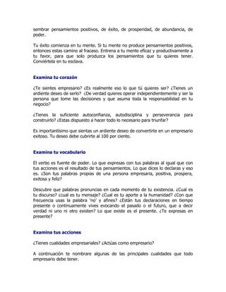 sembrar pensamientos positivos, de éxito, de prosperidad, de abundancia, de
poder.

Tu éxito comienza en tu mente. Si tu mente no produce pensamientos positivos,
entonces estas camino al fracaso. Entrena a tu mente eficaz y productivamente a
tu favor, para que solo produzca los pensamientos que tu quieres tener.
Conviértela en tu esclava.


Examina tu corazón

¿Te sientes empresario? ¿Es realmente eso lo que tú quieres ser? ¿Tienes un
ardiente deseo de serlo? ¿De verdad quieres operar independientemente y ser la
persona que tome las decisiones y que asuma toda la responsabilidad en tu
negocio?

¿Tienes la suficiente autoconfianza, autodisciplina y perseverancia para
construirlo? ¿Estas dispuesto a hacer todo lo necesario para triunfar?

Es importantísimo que sientas un ardiente deseo de convertirte en un empresario
exitoso. Tu deseo debe cubrirte al 100 por ciento.


Examina tu vocabulario

El verbo es fuente de poder. Lo que expresas con tus palabras al igual que con
tus acciones es el resultado de tus pensamientos. Lo que dices lo declaras y eso
es. ¿Son tus palabras propias de una persona empresaria, positiva, prospera,
exitosa y feliz?

Descubre que palabras pronuncias en cada momento de tu existencia. ¿Cual es
tu discurso? ¿cual es tu mensaje? ¿Cual es tu aporte a la humanidad? ¿Con que
frecuencia usas la palabra ‘no’ y afines? ¿Están tus declaraciones en tiempo
presente o continuamente vives evocando el pasado o el futuro, que a decir
verdad ni uno ni otro existen? Lo que existe es el presente. ¿Te expresas en
presente?


Examina tus acciones

¿Tienes cualidades empresariales? ¿Actúas como empresario?

A continuación te nombrare algunas de las principales cualidades que todo
empresario debe tener.
 