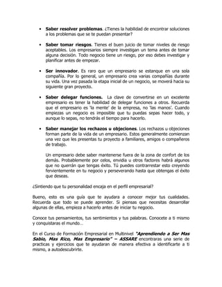 •   Saber resolver problemas. ¿Tienes la habilidad de encontrar soluciones
       a los problemas que se te puedan presentar?

   •   Saber tomar riesgos. Tienes el buen juicio de tomar niveles de riesgo
       aceptables. Los empresarios siempre investigan un tema antes de tomar
       alguna decisión. Todo negocio tiene un riesgo, por eso debes investigar y
       planificar antes de empezar.

   •   Ser innovador. Es raro que un empresario se estanque en una sola
       compañía. Por lo general, un empresario crea varias compañías durante
       su vida. Una vez pasada la etapa inicial de un negocio, se moverá hacia su
       siguiente gran proyecto.

   •   Saber delegar funciones. La clave de convertirse en un excelente
       empresario es tener la habilidad de delegar funciones a otros. Recuerda
       que el empresario es ‘la mente’ de la empresa, no ‘las manos’. Cuando
       empiezas un negocio es imposible que tu puedas sepas hacer todo, y
       aunque lo sepas, no tendrás el tiempo para hacerlo.

   •   Saber manejar los rechazos u objeciones. Los rechazos u objeciones
       forman parte de la vida de un empresario. Estos generalmente comienzan
       una vez que les presentas tu proyecto a familiares, amigos o compañeros
       de trabajo.

       Un empresario debe saber mantenerse fuera de la zona de confort de los
       demás. Probablemente por celos, envidia u otros factores habrá algunos
       que no querrán que tengas éxito. Tú puedes contrarrestar esto creyendo
       fervientemente en tu negocio y perseverando hasta que obtengas el éxito
       que deseas.

¿Sintiendo que tu personalidad encaja en el perfil empresarial?

Bueno, esto es una guía que te ayudara a conocer mejor tus cualidades.
Recuerda que todo se puede aprender. Si piensas que necesitas desarrollar
algunas de ellas, empieza a hacerlo antes de iniciar tu negocio.

Conoce tus pensamientos, tus sentimientos y tus palabras. Conocete a ti mismo
y conquistaras el mundo…

En el Curso de Formación Empresarial en Multinivel “Aprendiendo a Ser Mas
Sabio, Mas Rico, Mas Empresario” – ASSARE encontraras una serie de
practicas y ejercicios que te ayudaran de manera efectiva a identificarte a ti
mismo, a autodescubrirte.
 