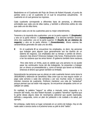 Basándome en el Cuadrante del Flujo de Dinero de Robert Kiyosaki, el punto de
partida viene a ser el cuadrante en el cual te encuentras actualmente. El
cuadrante en el cual generas tus ingresos.

Cada cuadrante corresponde a diferentes tipos de personas, a diferentes
actividades que cada una de ellas realiza, y también a diferentes estilos de vida
que cada uno de ellos tiene.

Explicare cada uno de los cuadrantes para tu mejor entendimiento.

Tenemos a la izquierda dos cuadrantes: uno en la parte superior: E (Empleado)
y otro en la parte inferior: S (Autoempleado). A la derecha también tenemos
otros dos cuadrantes: uno en la parte superior: B (Dueño de un sistema de
negocio) y otro en la parte inferior: I (Inversionista). Ahora veamos las
características generales de cada uno de ellos.

E     En el cuadrante E se encuentran los empleados, es decir, las personas
      que trabajan para alguien (que generalmente son los dueños de un
      sistema de negocio). Los empleados dan su tiempo a cambio de dinero.
      ¿Quieren más dinero? Entonces trabajan más horas. Prácticamente vienen
      a ser los esclavos que los amos tienen. El gobierno también tiene esclavos.

       Pero esto tiene un limite, pues es sabido que una persona no se puede
      pasar las veinticuatro horas del día trabajando. Se presentan a trabajar
      por un dinero ya preestablecido y, como el tiempo que tienen es limitado,
      entonces el dinero que ganan también es limitado.

Generalmente las personas que se ubican en este cuadrante tienen como lema la
SEGURIDAD y obtención de beneficios. Ellas creen que es mas seguro recibir un
pago cada semana o cada dos semanas y por eso muchas veces ni siquiera
intentan moverse de cuadrante. Prefieren mantener una vida de “esclavitud”
porque piensan que así están más seguras. Se encuentran atrapadas como en un
callejón sin salida.

En realidad, la palabra “seguro” se utiliza a menudo como respuesta a la
emoción del miedo, nos dice Robert Kiyosaki. La palabra “beneficio” significa que
la gente desea alguna clase de recompensa adicional que quede expresada,
definida y asegurada, como un plan de jubilación o de cuidado a la salud, por
ejemplo.

Sin embargo, nadie tiene un lugar comprado en un centro de trabajo. Hoy en día
nadie sabe a ciencia cierta si el próximo lunes su jefe le dirá “adiós”.
 