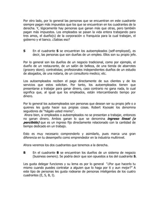 Por otro lado, por lo general las personas que se encuentran en este cuadrante
siempre pagan más impuestos que los que se encuentran en los cuadrantes de la
derecha. Y, lógicamente hay personas que ganan más que otras, pero también
pagan más impuestos. Los empleados se pasan la vida entera trabajando para
tres amos, el dueño(s) de la corporación o franquicia para la cual trabajan, el
gobierno y el banco. ¿Sabias eso?


S     En el cuadrante S se encuentran los autoempleados (self-employed), es
      decir, las personas que son dueñas de un empleo. Ellos son su propio jefe.

Por lo general son los dueños de un negocio tradicional, como por ejemplo, el
dueño de un restaurante, de un salón de belleza, de una tienda de abarrotes
(grocery store); contratistas; profesionales independientes dueños de un estudio
de abogados, de una notaria, de un consultorio medico; etc.

Los autoempleados reciben el pago directamente de sus clientes y de los
servicios que estos solicitan. Por tanto, los autoempleados tienen que
presentarse a trabajar para ganar dinero, caso contrario no gana nada, lo cual
significa que, al igual que los empleados, están intercambiando tiempo por
dinero.

Por lo general los autoempleados son personas que desean ser su propio jefe o a
quienes les gusta hacer sus propias cosas. Robert Kiyosaki los denomina
seguidores de “hágalo usted mismo”.
 Ahora bien, si empleados o autoempleados no se presentan a trabajar, entonces
no ganan dinero. Ambos ganan lo que se denomina ingreso lineal (o
percibido) que es un ingreso fijo directamente relacionado con la cantidad de
tiempo dedicado en un trabajo.

Esto es muy necesario comprenderlo y asimilarlo, pues marca una gran
diferencia en tu desempeño como emprendedor en la industria multinivel.

Ahora veremos los dos cuadrantes que tenemos a la derecha.

B     En el cuadrante B se encuentran los dueños de un sistema de negocio
      (business owners). Se podría decir que son opuestos a los del cuadrante S.

Les gusta delegar funciones y su lema es por lo general “¿Por que hacerlo tu
mismo cuando puedes contratar a alguien que lo haga por ti y aun mejor?” A
este tipo de personas les gusta rodearse de personas inteligentes de los cuatro
cuadrantes (E, S, B, I).
 