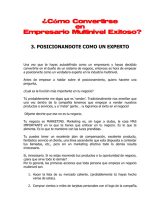 Convertirse
   ¿Cómo Convertirse
           en
Empresario Multinivel Exitoso?

     3. POSICIONANDOTE COMO UN EXPERTO


Una vez que te hayas autodefinido como un empresario y hayas decidido
convertirte en el dueño de un sistema de negocio, entonces es hora de empezar
a posicionarte como un verdadero experto en la industria multinivel.

Antes de empezar a hablar sobre el posicionamiento, quiero hacerte una
pregunta,

¿Cual es la función más importante en tu negocio?

Tú probablemente me digas que es ‘vender’. Tradicionalmente nos enseñan que
una vez dentro de la compañía tenemos que empezar a vender nuestros
productos o servicios, y a ‘meter’ gente… ¡y logramos el éxito en el negocio!

Déjame decirte que ese no es tu negocio.

Tu negocio es MARKETING. Marketing es, sin lugar a dudas, la cosa MAS
IMPORTANTE en la que te tienes que enfocar en tu negocio. Es lo que te
alimenta. Es lo que te mantiene con las luces prendidas.

Tu puedes tener un excelente plan de compensación, excelente producto,
fantástico servicio al cliente, una línea ascendente que esta dispuesta a contestar
tus llamadas, etc., pero sin un marketing efectivo todo lo demás resulta
innecesario.

Si, innecesario. Si no estas moviendo tus productos o tu oportunidad de negocio,
¿para que sirve todo lo demás?
Por lo general, las primeras acciones que toda persona que empieza un negocio
multinivel son

   1. Hacer la lista de su mercado caliente. (probablemente tú hayas hecho
      varias de estas).

   2. Comprar cientos o miles de tarjetas personales con el logo de la compañía.
 