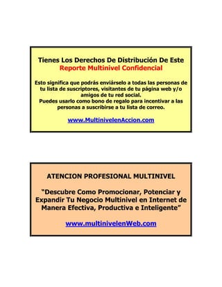 Tienes Los Derechos De Distribución De Este
       Reporte Multinivel Confidencial

Esto significa que podrás enviárselo a todas las personas de
  tu lista de suscriptores, visitantes de tu página web y/o
                   amigos de tu red social.
 Puedes usarlo como bono de regalo para incentivar a las
          personas a suscribirse a tu lista de correo.

            www.MultinivelenAccion.com




    ATENCION PROFESIONAL MULTINIVEL

  “Descubre Como Promocionar, Potenciar y
Expandir Tu Negocio Multinivel en Internet de
 Manera Efectiva, Productiva e Inteligente”

            www.multinivelenWeb.com
 