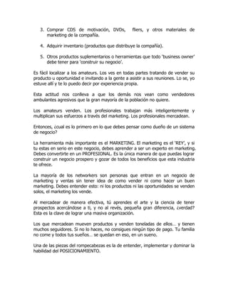 3. Comprar CDS de motivación, DVDs,            fliers, y otros materiales de
      marketing de la compañía.

   4. Adquirir inventario (productos que distribuye la compañía).

   5. Otros productos suplementarios o herramientas que todo ‘business owner’
      debe tener para ‘construir su negocio’.

Es fácil localizar a los amateurs. Los ves en todas partes tratando de vender su
producto u oportunidad e invitando a la gente a asistir a sus reuniones. Lo se, yo
estuve allí y te lo puedo decir por experiencia propia.

Esta actitud nos conlleva a que los demás nos vean como vendedores
ambulantes agresivos que la gran mayoría de la población no quiere.

Los amateurs venden. Los profesionales trabajan más inteligentemente y
multiplican sus esfuerzos a través del marketing. Los profesionales mercadean.

Entonces, ¿cual es lo primero en lo que debes pensar como dueño de un sistema
de negocio?

La herramienta más importante es el MARKETING. El marketing es el ‘REY’, y si
tu estas en serio en este negocio, debes aprender a ser un experto en marketing.
Debes convertirte en un PROFESIONAL. Es la única manera de que puedas lograr
construir un negocio prospero y gozar de todos los beneficios que esta industria
te ofrece.

La mayoría de los networkers son personas que entran en un negocio de
marketing y ventas sin tener idea de como vender ni como hacer un buen
marketing. Debes entender esto: ni los productos ni las oportunidades se venden
solos, el marketing los vende.

Al mercadear de manera efectiva, tú aprendes el arte y la ciencia de tener
prospectos acercándose a ti, y no al revés, pequeña gran diferencia, ¿verdad?
Esta es la clave de lograr una masiva organización.

Los que mercadean mueven productos y venden toneladas de ellos… y tienen
muchos seguidores. Si no lo haces, no consigues ningún tipo de pago. Tu familia
no come y todos tus sueños… se quedan en eso, en un sueno.

Una de las piezas del rompecabezas es la de entender, implementar y dominar la
habilidad del POSICIONAMIENTO.
 