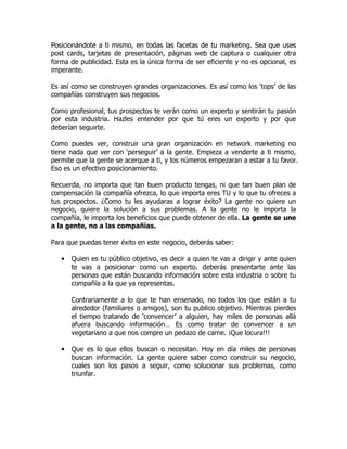 Posicionándote a ti mismo, en todas las facetas de tu marketing. Sea que uses
post cards, tarjetas de presentación, páginas web de captura o cualquier otra
forma de publicidad. Esta es la única forma de ser eficiente y no es opcional, es
imperante.

Es así como se construyen grandes organizaciones. Es así como los ‘tops’ de las
compañías construyen sus negocios.

Como profesional, tus prospectos te verán como un experto y sentirán tu pasión
por esta industria. Hazles entender por que tú eres un experto y por que
deberían seguirte.

Como puedes ver, construir una gran organización en network marketing no
tiene nada que ver con ‘perseguir’ a la gente. Empieza a venderte a ti mismo,
permite que la gente se acerque a ti, y los números empezaran a estar a tu favor.
Eso es un efectivo posicionamiento.

Recuerda, no importa que tan buen producto tengas, ni que tan buen plan de
compensación la compañía ofrezca, lo que importa eres TU y lo que tu ofreces a
tus prospectos. ¿Como tu les ayudaras a lograr éxito? La gente no quiere un
negocio, quiere la solución a sus problemas. A la gente no le importa la
compañía, le importa los beneficios que puede obtener de ella. La gente se une
a la gente, no a las compañías.

Para que puedas tener éxito en este negocio, deberás saber:

   •   Quien es tu público objetivo, es decir a quien te vas a dirigir y ante quien
       te vas a posicionar como un experto. deberás presentarte ante las
       personas que están buscando información sobre esta industria o sobre tu
       compañía a la que ya representas.

       Contrariamente a lo que te han ensenado, no todos los que están a tu
       alrededor (familiares o amigos), son tu publico objetivo. Mientras pierdes
       el tiempo tratando de ‘convencer’ a alguien, hay miles de personas allá
       afuera buscando información… Es como tratar de convencer a un
       vegetariano a que nos compre un pedazo de carne. ¡Que locura!!!

   •   Que es lo que ellos buscan o necesitan. Hoy en día miles de personas
       buscan información. La gente quiere saber como construir su negocio,
       cuales son los pasos a seguir, como solucionar sus problemas, como
       triunfar.
 