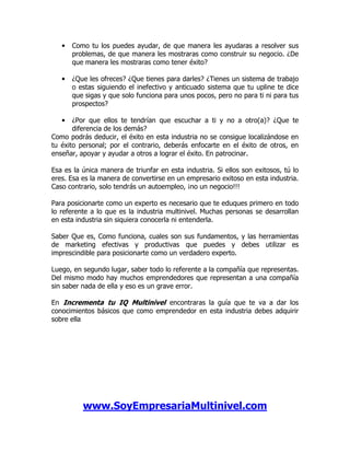 •   Como tu los puedes ayudar, de que manera les ayudaras a resolver sus
       problemas, de que manera les mostraras como construir su negocio. ¿De
       que manera les mostraras como tener éxito?

   •   ¿Que les ofreces? ¿Que tienes para darles? ¿Tienes un sistema de trabajo
       o estas siguiendo el inefectivo y anticuado sistema que tu upline te dice
       que sigas y que solo funciona para unos pocos, pero no para ti ni para tus
       prospectos?

   •   ¿Por que ellos te tendrían que escuchar a ti y no a otro(a)? ¿Que te
       diferencia de los demás?
Como podrás deducir, el éxito en esta industria no se consigue localizándose en
tu éxito personal; por el contrario, deberás enfocarte en el éxito de otros, en
enseñar, apoyar y ayudar a otros a lograr el éxito. En patrocinar.

Esa es la única manera de triunfar en esta industria. Si ellos son exitosos, tú lo
eres. Esa es la manera de convertirse en un empresario exitoso en esta industria.
Caso contrario, solo tendrás un autoempleo, ¡no un negocio!!!

Para posicionarte como un experto es necesario que te eduques primero en todo
lo referente a lo que es la industria multinivel. Muchas personas se desarrollan
en esta industria sin siquiera conocerla ni entenderla.

Saber Que es, Como funciona, cuales son sus fundamentos, y las herramientas
de marketing efectivas y productivas que puedes y debes utilizar es
imprescindible para posicionarte como un verdadero experto.

Luego, en segundo lugar, saber todo lo referente a la compañía que representas.
Del mismo modo hay muchos emprendedores que representan a una compañía
sin saber nada de ella y eso es un grave error.

En Incrementa tu IQ Multinivel encontraras la guía que te va a dar los
conocimientos básicos que como emprendedor en esta industria debes adquirir
sobre ella




          www.SoyEmpresariaMultinivel.com
 
