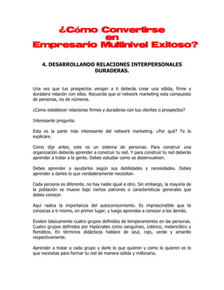 ¿Cómo Convertirse
           en
Empresario Multinivel Exitoso?

    4. DESARROLLANDO RELACIONES INTERPERSONALES
                    DURADERAS.


Una vez que tus prospectos vengan a ti deberás crear una sólida, firme y
duradera relación con ellos. Recuerda que el network marketing esta compuesto
de personas, no de números.

¿Como establecer relaciones firmes y duraderas con tus clientes o prospectos?

Interesante pregunta.

Esta es la parte más interesante del network marketing. ¿Por qué? Te lo
explicare.

Como dije antes, este es un sistema de personas. Para construir una
organización deberás aprender a construir tu red. Y para construir tu red deberás
aprender a tratar a la gente. Debes estudiar como se desenvuelven.

Debes aprender a ayudarlos según sus debilidades y necesidades. Debes
aprender a darles lo que verdaderamente necesitan.

Cada persona es diferente, no hay nadie igual a otro. Sin embargo, la mayoría de
la población se mueve bajo ciertos patrones o características generales que
debes conocer.

Aquí radica la importancia del autoconocimiento. Es imprescindible que te
conozcas a ti mismo, en primer lugar; y luego aprendas a conocer a los demás.

Existen básicamente cuatro grupos definidos de temperamentos en las personas.
Cuatro grupos definidos por Hipócrates como sanguíneo, colérico, melancólico y
flemático. En términos didácticos hablare de azul, rojo, verde y amarillo
respectivamente.

Aprender a tratar a cada grupo y darle lo que quieren y como lo quieren es lo
que necesitas para formar tu red de manera sólida y millonaria.
 