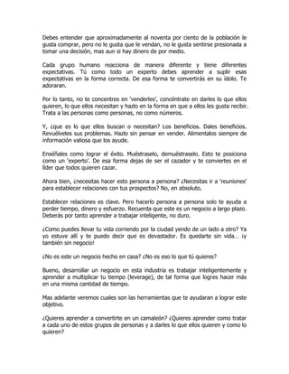 Debes entender que aproximadamente al noventa por ciento de la población le
gusta comprar, pero no le gusta que le vendan, no le gusta sentirse presionada a
tomar una decisión, mas aun si hay dinero de por medio.

Cada grupo humano reacciona de manera diferente y tiene diferentes
expectativas. Tú como todo un experto debes aprender a suplir esas
expectativas en la forma correcta. De esa forma te convertirás en su ídolo. Te
adoraran.

Por lo tanto, no te concentres en ‘venderles’, concéntrate en darles lo que ellos
quieren, lo que ellos necesitan y hazlo en la forma en que a ellos les gusta recibir.
Trata a las personas como personas, no como números.

Y, ¿que es lo que ellos buscan o necesitan? Los beneficios. Dales beneficios.
Revuélveles sus problemas. Hazlo sin pensar en vender. Alimentalos siempre de
información valiosa que los ayude.

Enséñales como lograr el éxito. Muéstraselo, demuéstraselo. Esto te posiciona
como un ‘experto’. De esa forma dejas de ser el cazador y te conviertes en el
líder que todos quieren cazar.

Ahora bien, ¿necesitas hacer esto persona a persona? ¿Necesitas ir a ‘reuniones’
para establecer relaciones con tus prospectos? No, en absoluto.

Establecer relaciones es clave. Pero hacerlo persona a persona solo te ayuda a
perder tiempo, dinero y esfuerzo. Recuerda que este es un negocio a largo plazo.
Deberás por tanto aprender a trabajar inteligente, no duro.

¿Como puedes llevar tu vida corriendo por la ciudad yendo de un lado a otro? Ya
yo estuve allí y te puedo decir que es devastador. Es quedarte sin vida… ¡y
también sin negocio!

¿No es este un negocio hecho en casa? ¿No es eso lo que tú quieres?

Bueno, desarrollar un negocio en esta industria es trabajar inteligentemente y
aprender a multiplicar tu tiempo (leverage), de tal forma que logres hacer más
en una misma cantidad de tiempo.

Mas adelante veremos cuales son las herramientas que te ayudaran a lograr este
objetivo.

¿Quieres aprender a convertirte en un camaleón? ¿Quieres aprender como tratar
a cada uno de estos grupos de personas y a darles lo que ellos quieren y como lo
quieren?
 