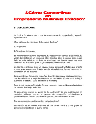 ¿Cómo Convertirse
           en
Empresario Multinivel Exitoso?

5. DUPLICANDOTE.


La duplicación viene a ser lo que los miembros de tu equipo harán, según lo
aprendido de ti.

¿Que es lo que los miembros de tu equipo duplican?

1. Tu persona

2. Tu sistema de trabajo.

Es importante que cultives tu persona, tu disposición de servicio a los demás, tu
visión. Conviértete en un verdadero líder. Enseña a otros a enseñar como lograr
éxito en esta industria. Un líder es aquel que crea líderes, aquel que crea
maestros. No es aquel a quien la gente sigue como carneritos. ¡No!

Un líder lo es antes de tener un equipo. Es una persona triunfadora que enseña
a otros a ser triunfadores. El éxito va más allá del dinero. Esta en tu mente, en
tu corazón, en tus acciones.

Crea un sistema. Conviértete en un Ray Kroc. Un sistema que atraiga prospectos,
que los seleccione y luego los convierta en tus socios. ¿Como es tu trabajo?
¿Como es tu sistema? ¿Esta basado en el marketing?

Todo lo que hagas será imitado. Se muy cuidadoso con eso. No querrás duplicar
un sistema de trabajo inefectivo…

Si quisiéramos resumir los pasos de la construcción de una organización en
multinivel, diríamos que es un proceso de prospección, reclutamiento y
patrocinamiento. En cada uno de estos pasos tu posicionamiento es vital.

Que es prospección, reclutamiento y patrocinamiento?

Prospección es el proceso mediante el cual atraes hacia ti a un grupo de
personas interesadas en lo que tú tienes.
 