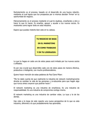 Reclutamiento es el proceso, basado en el desarrollo de una buena relación,
mediante el cual logras que tus prospectos por si mismos decidan ‘firmar’ en tu
oportunidad de negocio.

Patrocinamiento es el proceso mediante el cual te duplicas, enseñando a otro a
hacer lo que tú haces. Es enseñar, apoyar y ayudar a tus nuevos socios. Es
mostrarles como lograr éxito en esta industria.

Espero que puedas meterte bien esto en tu cabeza.



                           TU NEGOCIO SE BASA

                             EN EL MARKETING

                            EN COMO TRABAJAS

                            Y EN TU LIDERAZGO.



Lo que tu hagas en cada uno de estos pasos será imitado por tus nuevos socios
o afiliados.

Es por eso crucial que desarrolles cada uno de estos pasos de manera efectiva,
productiva e inteligente, con mucho profesionalismo.

Quiero hacer mención de estas palabras de Paul Zane Pilzer:

“Me he dado cuenta de que realmente la industria de network marketing/venta
directa es cambiar la vida de las personas y re-educarlas para que hagan algo
que nunca antes creyeron que podrían hacer.”

El network marketing es una industria de enseñanza. Es una industria de
responsabilidad. Es una industria de compromiso contigo mismo.

El network marketing es una industria de cambiar vidas. La tuya y la de los
demás.

Has visto a lo largo de este reporte una nueva perspectiva de lo que es esta
industria, diferente a lo que probablemente has aprendido.
 