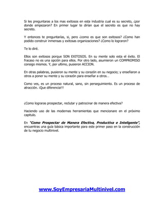 Si les preguntaras a los mas exitosos en esta industria cual es su secreto, ¿por
donde empezaron? En primer lugar te dirían que el secreto es que no hay
secreto.

Y entonces te preguntarías, si, pero ¿como es que son exitosos? ¿Como han
podido construir inmensas y exitosas organizaciones? ¿Como lo lograron?

Te lo diré.

Ellos son exitosos porque SON EXITOSOS. En su mente solo esta el éxito. El
fracaso no es una opción para ellos. Por otro lado, asumieron un COMPROMISO
consigo mismos. Y, por ultimo, pusieron ACCION.

En otras palabras, pusieron su mente y su corazón en su negocio; y enseñaron a
otros a poner su mente y su corazón para enseñar a otros…

Como ves, es un proceso natural, sano, sin perseguimiento. Es un proceso de
atracción. ¡Que diferencia!!!



¿Como lograras prospectar, reclutar y patrocinar de manera efectiva?

Haciendo uso de las modernas herramientas que mencionare en el próximo
capitulo.

En “Como Prospectar de Manera Efectiva, Productiva e Inteligente”,
encuentras una guía básica importante para este primer paso en la construcción
de tu negocio multinivel.




              www.SoyEmpresariaMultinivel.com
 