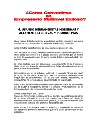 ¿Cómo
   ¿Cómo Convertirse
           en
Empresario Multinivel Exitoso?


    6. USANDO HERRAMIENTAS MODERNAS Y
    ALTAMENTE EFECTIVAS Y PRODUCTIVAS

Ahora hablare de las herramientas y habilidades que todo empresario que quiera
construir un negocio multinivel exitoso puede y debe usar y desarrollar.

Antes de hablar específicamente de ellas, quiero que pienses en esto.

Si tú decidieras ser doctor, abogado o desarrollarte en cualquier otra profesión u
oficio, serias requerido de ir a la escuela (college o universidad) por un mínimo
de anos de capacitación antes de que te puedas dedicar a dicha actividad y ser
pagado por ella.

En otras palabras, para ser compensado económicamente en tu profesión u
oficio, tienes que desarrollar ciertas habilidades, haber adquirido adiestramiento
previo a iniciar tus actividades.

Lamentablemente, en la industria multinivel, el concepto ‘dinero por nada’
propagado es una falacia. Se nos hace creer que ganaremos mucho dinero sin
ningún tipo de adiestramiento. Eso es una gran mentira. Actualmente, la
incompetencia no es retribuida, no es compensada, no es premiada.

Como dueño de un sistema de negocio debes aprender a usar las herramientas
que te ayudan a multiplicar tu tiempo y tu esfuerzo. Afortunadamente con la
tecnología actual, esto es mucho más sencillo hoy en día.

¿Como puedes lograr esto? Te diré
Usando las herramientas correctas, como por ejemplo, autorespondedores (como
el que estoy utilizando yo ahora para enviarte esta información), líneas de
teleconferencias (que por lo general son gratuitas), o contratar los servicios para
webseminarios, software para diferentes aplicaciones, etc.

Antes de invertir tu tiempo y dinero en marketing o prospección, es importante
que determines primero las herramientas que vas a utilizar para trabajar con tus
prospectos.
 